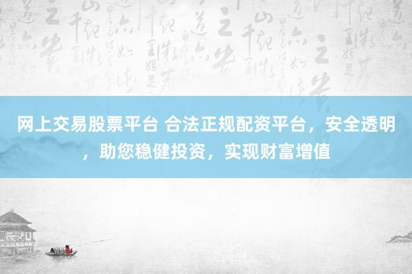 网上交易股票平台 合法正规配资平台，安全透明，助您稳健投资，实现财富增值