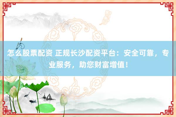 怎么股票配资 正规长沙配资平台：安全可靠，专业服务，助您财富增值！