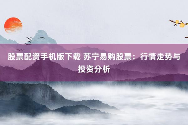 股票配资手机版下载 苏宁易购股票:行情走势与投资分析