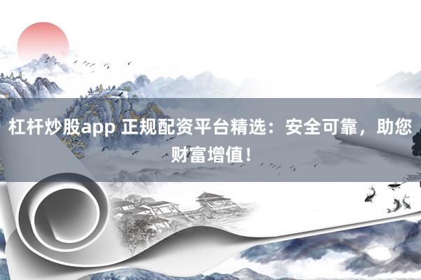 杠杆炒股app 正规配资平台精选：安全可靠，助您财富增值！