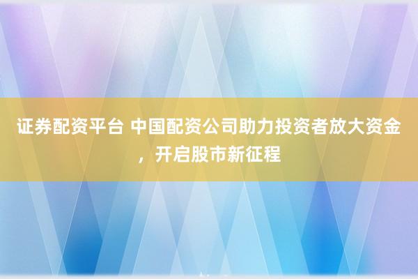 证券配资平台 中国配资公司助力投资者放大资金，开启股市新征程
