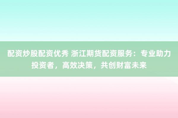 配资炒股配资优秀 浙江期货配资服务：专业助力投资者，高效决策，共创财富未来