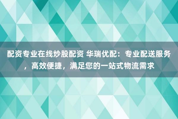 配资专业在线炒股配资 华瑞优配：专业配送服务，高效便捷，满足您的一站式物流需求