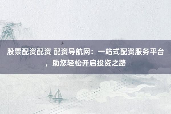股票配资配资 配资导航网：一站式配资服务平台，助您轻松开启投资之路