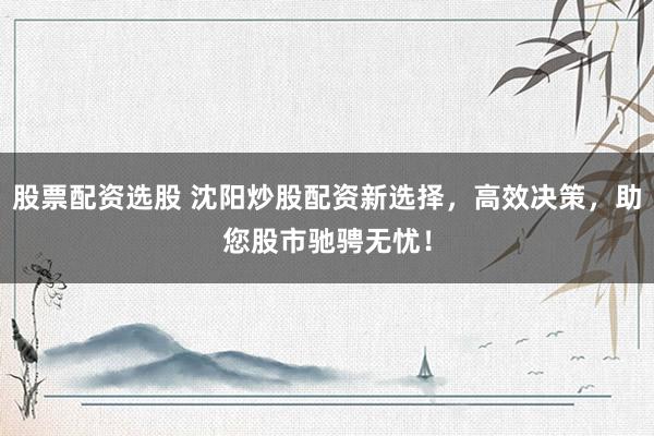 股票配资选股 沈阳炒股配资新选择,高效决策,助您股市驰骋无忧!