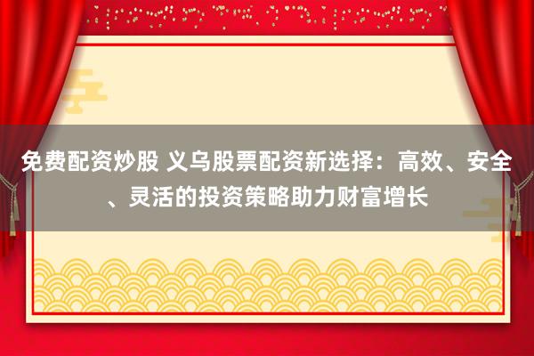 免费配资炒股 义乌股票配资新选择:高效、安全、灵活的投资策略助力财富增长