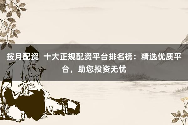 按月配资  十大正规配资平台排名榜：精选优质平台，助您投资无忧