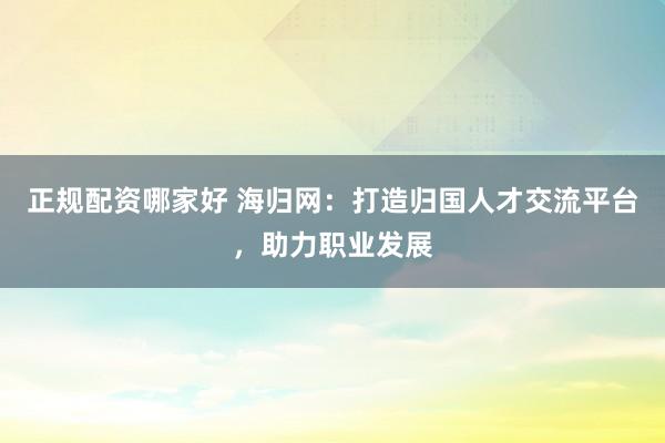 正规配资哪家好 海归网：打造归国人才交流平台，助力职业发展