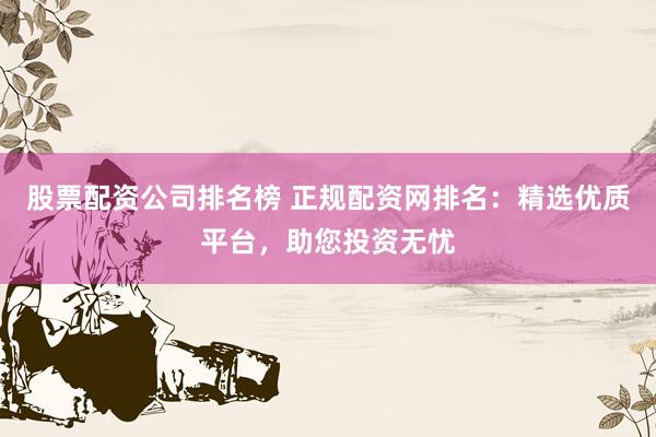 股票配资公司排名榜 正规配资网排名：精选优质平台，助您投资无忧