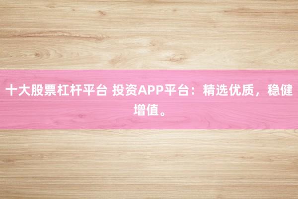 十大股票杠杆平台 投资APP平台：精选优质，稳健增值。