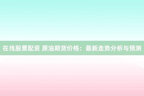 在线股票配资 原油期货价格：最新走势分析与预测