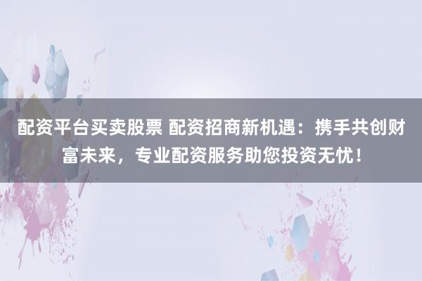 配资平台买卖股票 配资招商新机遇：携手共创财富未来，专业配资服务助您投资无忧！