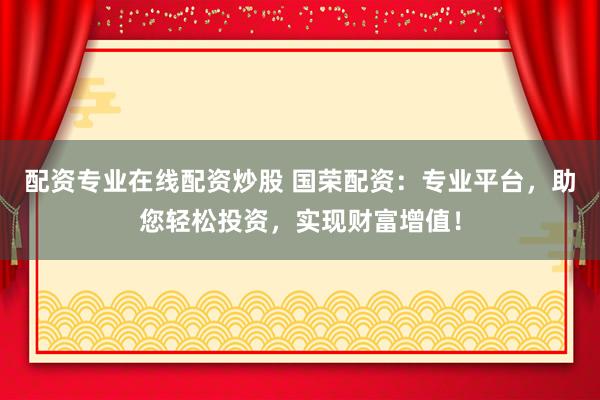 配资专业在线配资炒股 国荣配资:专业平台,助您轻松投资,实现财富增值!