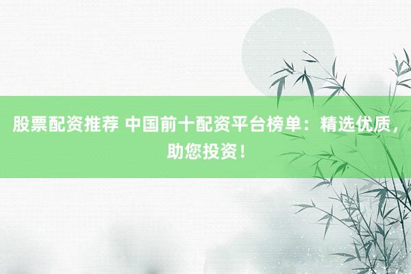 股票配资推荐 中国前十配资平台榜单：精选优质，助您投资！