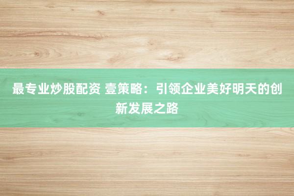 最专业炒股配资 壹策略：引领企业美好明天的创新发展之路