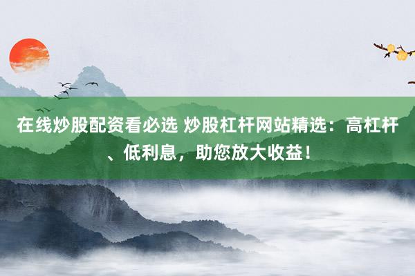 在线炒股配资看必选 炒股杠杆网站精选：高杠杆、低利息，助您放大收益！