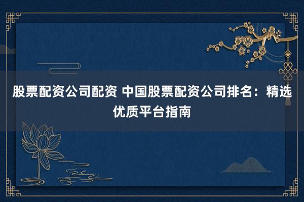 股票配资公司配资 中国股票配资公司排名：精选优质平台指南
