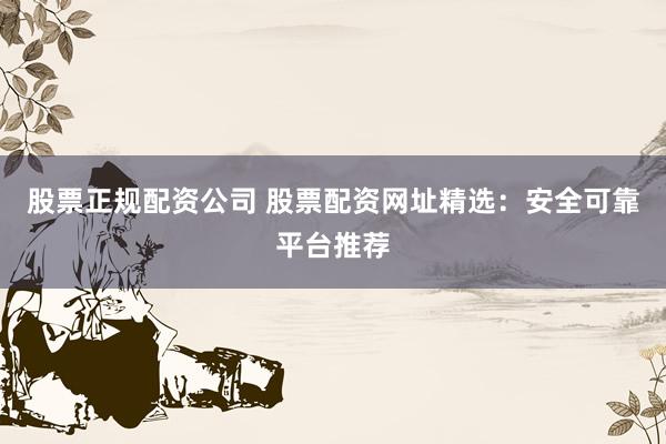 股票正规配资公司 股票配资网址精选：安全可靠平台推荐