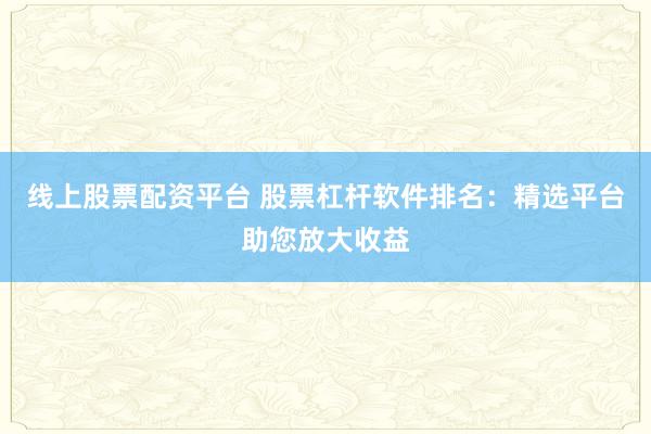 线上股票配资平台 股票杠杆软件排名：精选平台助您放大收益