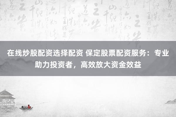 在线炒股配资选择配资 保定股票配资服务:专业助力投资者,高效放大资金效益