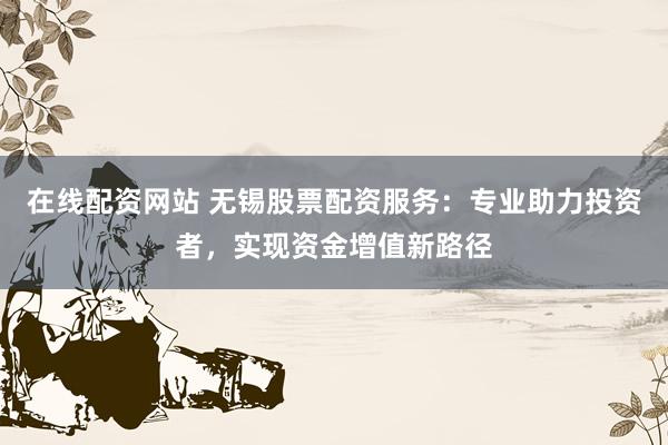 在线配资网站 无锡股票配资服务:专业助力投资者,实现资金增值新路径