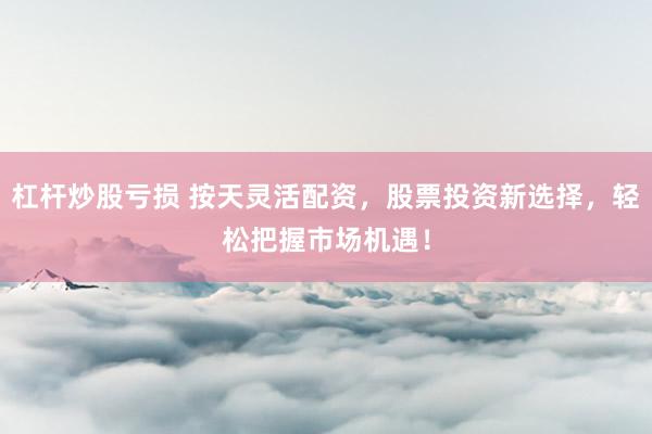 杠杆炒股亏损 按天灵活配资,股票投资新选择,轻松把握市场机遇!