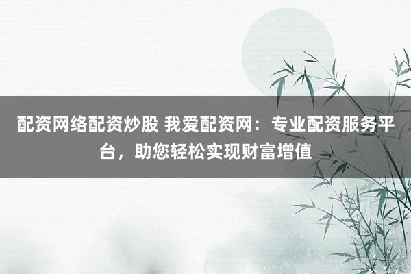 配资网络配资炒股 我爱配资网：专业配资服务平台，助您轻松实现财富增值