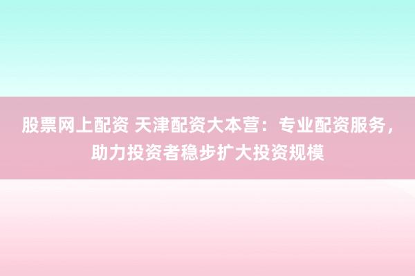 股票网上配资 天津配资大本营：专业配资服务，助力投资者稳步扩大投资规模