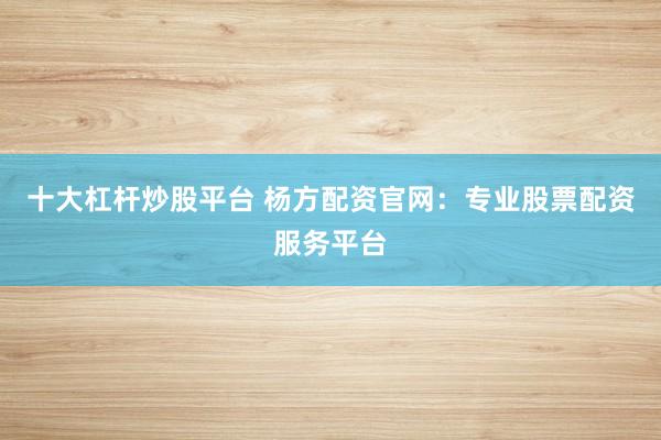 十大杠杆炒股平台 杨方配资官网：专业股票配资服务平台
