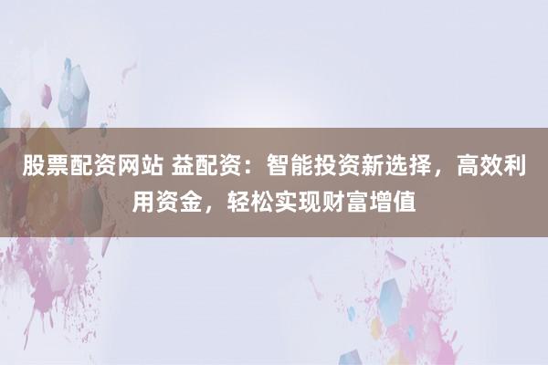 股票配资网站 益配资：智能投资新选择，高效利用资金，轻松实现财富增值