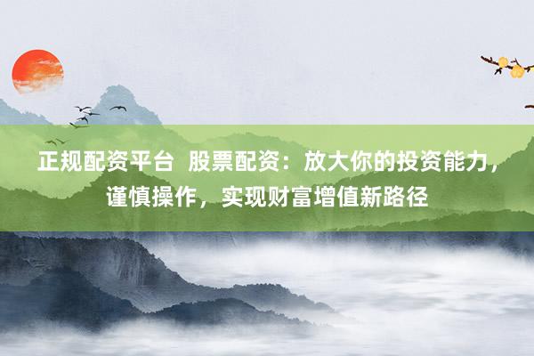 正规配资平台  股票配资：放大你的投资能力，谨慎操作，实现财富增值新路径