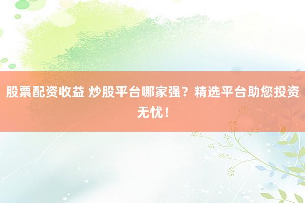股票配资收益 炒股平台哪家强？精选平台助您投资无忧！