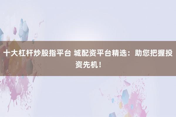 十大杠杆炒股指平台 城配资平台精选：助您把握投资先机！