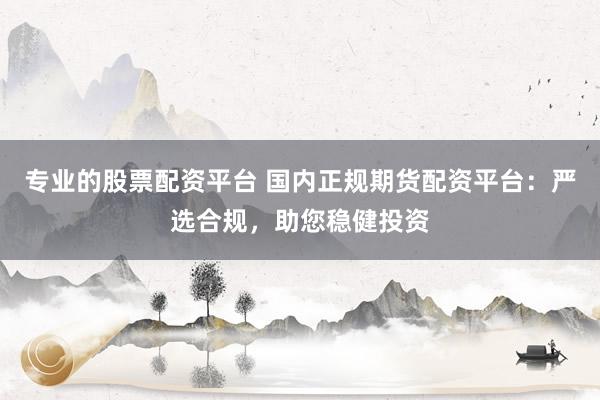 专业的股票配资平台 国内正规期货配资平台:严选合规,助您稳健投资