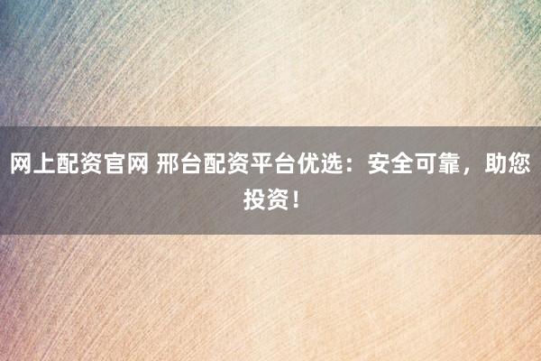 网上配资官网 邢台配资平台优选：安全可靠，助您投资！