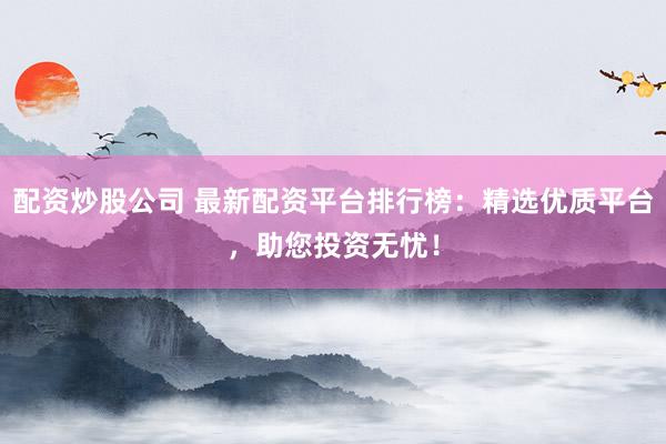 配资炒股公司 最新配资平台排行榜：精选优质平台，助您投资无忧！