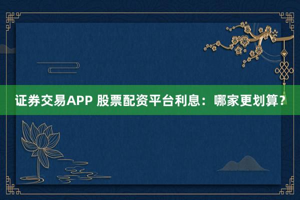 证券交易APP 股票配资平台利息:哪家更划算?