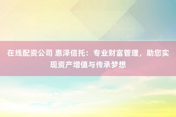 在线配资公司 惠泽信托:专业财富管理,助您实现资产增值与传承梦想