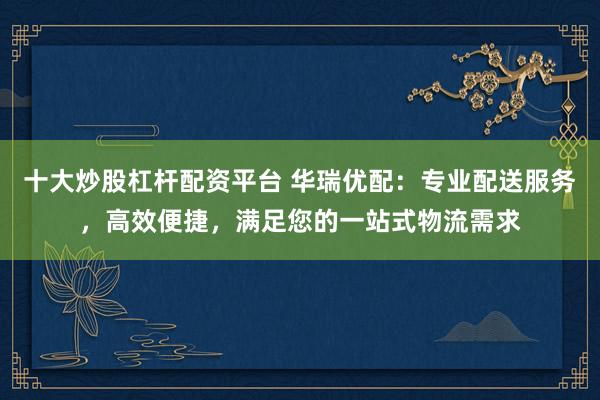 十大炒股杠杆配资平台 华瑞优配:专业配送服务,高效便捷,满足您的一站式物流需求