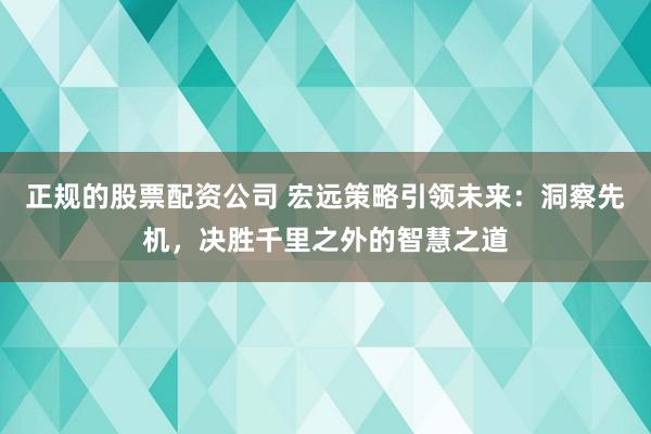 正规的股票配资公司 宏远策略引领未来:洞察先机,决胜千里之外的智慧之道