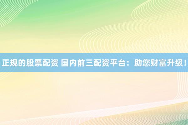 正规的股票配资 国内前三配资平台:助您财富升级!