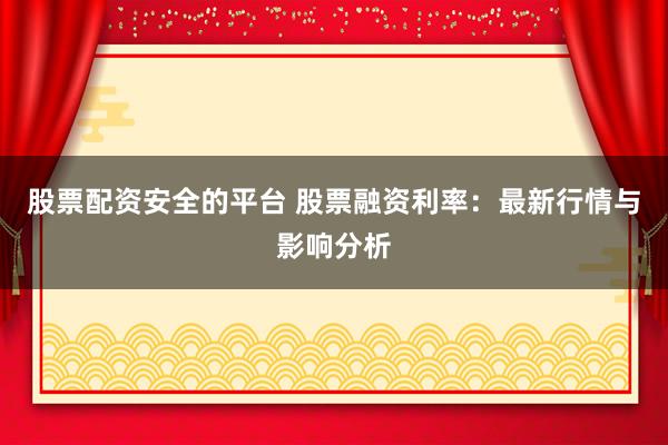 股票配资安全的平台 股票融资利率:最新行情与影响分析