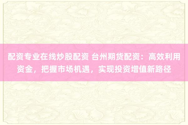 配资专业在线炒股配资 台州期货配资:高效利用资金,把握市场机遇,实现投资增值新路径