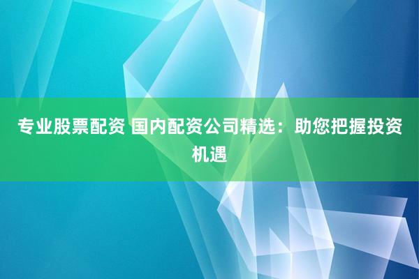 专业股票配资 国内配资公司精选:助您把握投资机遇