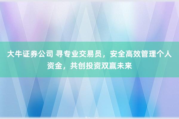 大牛证券公司 寻专业交易员,安全高效管理个人资金,共创投资双赢未来