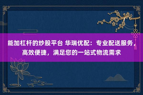 能加杠杆的炒股平台 华瑞优配:专业配送服务,高效便捷,满足您的一站式物流需求