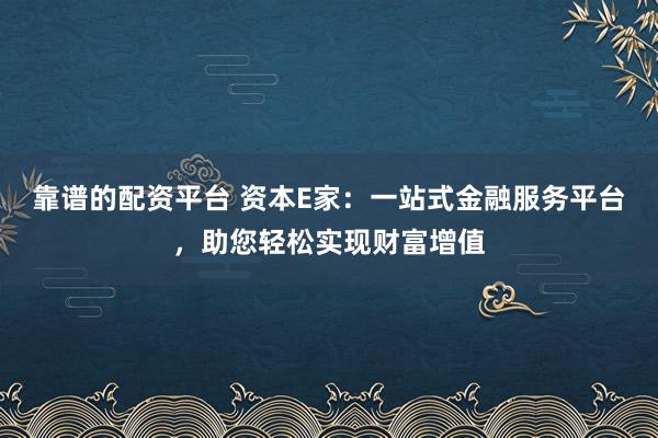 靠谱的配资平台 资本E家:一站式金融服务平台,助您轻松实现财富增值
