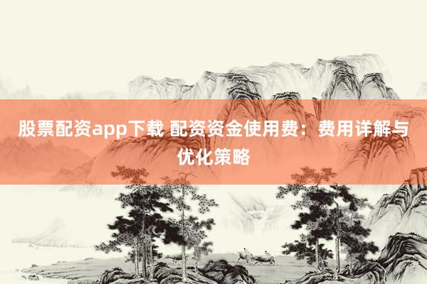 股票配资app下载 配资资金使用费：费用详解与优化策略