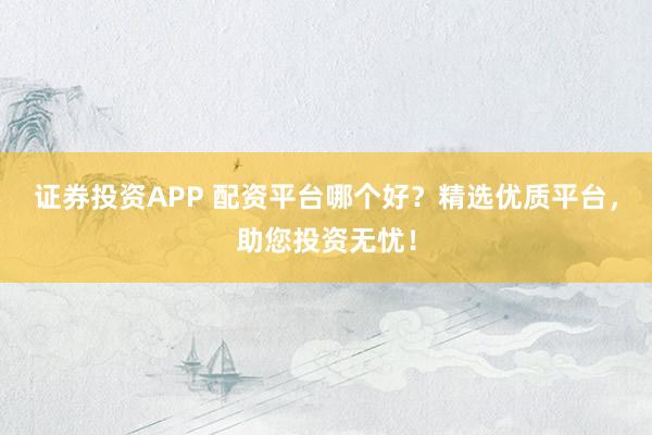 证券投资APP 配资平台哪个好？精选优质平台，助您投资无忧！