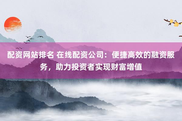 配资网站排名 在线配资公司：便捷高效的融资服务，助力投资者实现财富增值